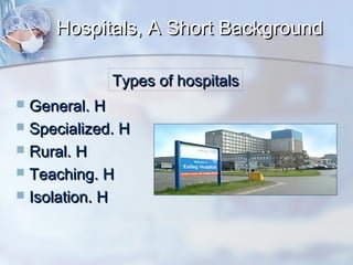 Hospitals, A Short Background
Types of hospitals
General. H
 Specialized. H
 Rural. H
 Teaching. H
 Isolation. H


 