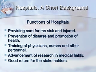 Hospitals, A Short Background
Functions of Hospitals






Providing care for the sick and injured.
Prevention of disease and promotion of
health.
Training of physicians, nurses and other
personnel.
Advancement of research in medical fields.
Good return for the stake holders.

 