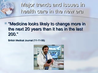 Major trends and issues in
health care in the new era


“Medicine looks likely to change more in
the next 20 years than it has in the last
200.”
British Medical Journal (11-11-99)

 