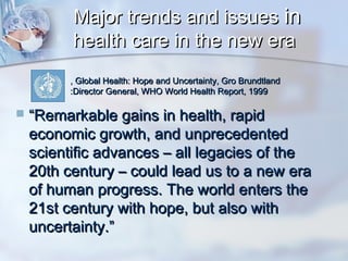 Major trends and issues in
health care in the new era
, Global Health: Hope and Uncertainty, Gro Brundtland
:Director General, WHO World Health Report, 1999



“Remarkable gains in health, rapid
economic growth, and unprecedented
scientific advances – all legacies of the
20th century – could lead us to a new era
of human progress. The world enters the
21st century with hope, but also with
uncertainty.”

 