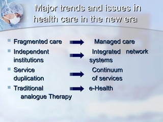 Major trends and issues in
health care in the new era


Fragmented care



Independent
institutions



Service
duplication



Traditional
analogue Therapy

Managed care
Integrated network
systems
Continuum
of services
e-Health

 