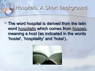 Hospitals, A Short Background


The word hospital is derived from the latin
word hospitalis which comes from hospes,
meaning a host (as indicated in the words
‘hostel’, ‘hospitality’ and ‘hotel’).

 