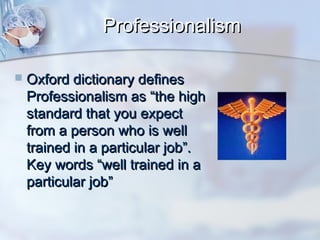 Professionalism


Oxford dictionary defines
Professionalism as “the high
standard that you expect
from a person who is well
trained in a particular job”.
Key words “well trained in a
particular job”

 