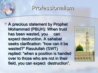 Professionalism


A precious statement by Prophet

Mohammad (PBUH): When trust
has been wasted, you can
expect destruction. A sahabat
seeks clarification: “how can it be
wasted?” Rasulullah (SWT)
replied: “when a position is handed
over to those who are not in their
field, you can expect destruction”.

 