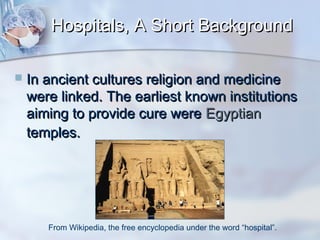 Hospitals, A Short Background


In ancient cultures religion and medicine
were linked. The earliest known institutions
aiming to provide cure were Egyptian
temples.

From Wikipedia, the free encyclopedia under the word “hospital”.

 