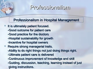 Professionalism
Professionalism in Hospital Management




It is ultimately patient focused.
-Good outcome for patient care
-Good practice for the doctors
-Hospital sustainability for growth
-Incentive for hospital owners
Require strong managerial traits.
-Ability to do right things not just doing things right.
-Ultimate patient care is delivered
-Continuous improvement of knowledge and skill
-Guiding, discussion, teaching, learning instead of just
giving instructions.

 