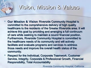 Vision, Mission & Values




Our Mission & Vision Riverside Community Hospital is
committed to the comprehensive delivery of high quality
healthcare to the residents of the Greater Riverside area. It will
achieve this goal by providing and arranging a full continuum
of care while seeking to maintain a sound financial position.
Furthermore, Riverside Community Hospital is committed to
the healthcare needs of its community and will actively
facilitate and evaluate programs and services to address
those needs and improve the overall health status of the
community.
Respect for the Individual, Corporate Teamwork, Customer
Service, Integrity, Corporate & Professional Growth, Financial
Responsibility, Total Accountability
Riverside Community Hospital, California

 