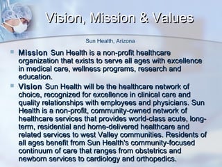 Vision, Mission & Values
Sun Health, Arizona




Mission Sun Health is a non-profit healthcare
organization that exists to serve all ages with excellence
in medical care, wellness programs, research and
education.
Vision Sun Health will be the healthcare network of
choice, recognized for excellence in clinical care and
quality relationships with employees and physicians. Sun
Health is a non-profit, community-owned network of
healthcare services that provides world-class acute, longterm, residential and home-delivered healthcare and
related services to west Valley communities. Residents of
all ages benefit from Sun Health's community-focused
continuum of care that ranges from obstetrics and
newborn services to cardiology and orthopedics.

 