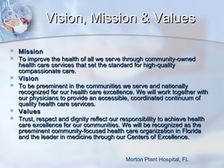Vision, Mission & Values









Mission
To improve the health of all we serve through community-owned
health care services that set the standard for high-quality
compassionate care.
Vision
To be preeminent in the communities we serve and nationally
recognized for our health care excellence. We will work together with
our physicians to provide an accessible, coordinated continuum of
quality health care services.
Values
Trust, respect and dignity reflect our responsibility to achieve health
care excellence for our communities. We will be recognized as the
preeminent community-focused health care organization in Florida
and the leader in medicine through our Centers of Excellence.
Morton Plant Hospital, FL

 