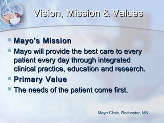 Vision, Mission & Values
Mayo's Mission
 Mayo will provide the best care to every
patient every day through integrated
clinical practice, education and research.
 Primary Value
 The needs of the patient come first.


Mayo Clinic, Rochester, MN

 