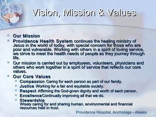 Vision, Mission & Values







Our Mission
Providence Health System  continues the healing ministry of
Jesus in the world of today, with special concern for those who are
poor and vulnerable. Working with others in a spirit of loving service,
we strive to meet the health needs of people as they journey through
life.
Our mission is carried out by employees, volunteers, physicians and
others who work together in a spirit of service that reflects our core
values. 
Our Core Values






Compassion Caring for each person as part of our family.
Justice Working for a fair and equitable society.
Respect Affirming the God-given dignity and worth of each person.
Excellence Continually improving all that we do.
Stewardship
Wisely caring for and sharing human, environmental and financial
resources held in trust.
Providence Hospital, Anchorage - Alaska

 