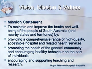Vision, Mission & Values








Mission Statement
To maintain and improve the health and wellbeing of the people of South Australia (and
nearby states and territories) by:
providing a comprehensive range of high-quality,
accessible hospital and related health services
promoting the health of the general community
and encouraging healthy behaviour on the part
of individuals
encouraging and supporting teaching and
research.
Royal Adelaide Hospital, Australia

 
