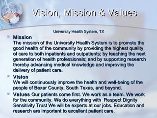 Vision, Mission & Values
University Health System, TX







Mission
The mission of the University Health System is to promote the
good health of the community by providing the highest quality
of care to both inpatients and outpatients; by teaching the next
generation of health professionals; and by supporting research
thereby advancing medical knowledge and improving the
delivery of patient care.
Vision
We will continuously improve the health and well-being of the
people of Bexar County, South Texas, and beyond.
Values Our patients come first. We work as a team. We work
for the community. We do everything with Respect Dignity
Sensitivity Trust We will be experts at our jobs. Education and
research are important to excellent patient care.

 