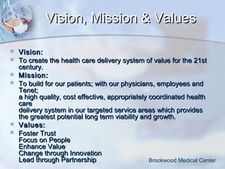 Vision, Mission & Values








Vision:
To create the health care delivery system of value for the 21st
century.
Mission :
To build for our patients; with our physicians, employees and
Tenet;
a high quality, cost effective, appropriately coordinated health
care
delivery system in our targeted service areas which provides
the greatest potential long term viability and growth.
Values:
Foster Trust
Focus on People
Enhance Value
Change through Innovation
Lead through Partnership
Brookwood Medical Center

 