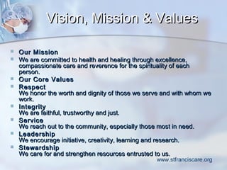 Vision, Mission & Values











Our Mission
We are committed to health and healing through excellence,
compassionate care and reverence for the spirituality of each
person.
Our Core Values
Respect
We honor the worth and dignity of those we serve and with whom we
work.
Integrity
We are faithful, trustworthy and just.
Service
We reach out to the community, especially those most in need.
Leadership
We encourage initiative, creativity, learning and research.
Stewardship
We care for and strengthen resources entrusted to us.

www.stfranciscare.org

 