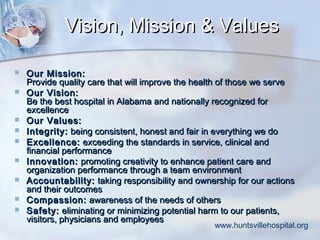 Vision, Mission & Values











Our Mission:
Provide quality care that will improve the health of those we serve
Our Vision:
Be the best hospital in Alabama and nationally recognized for
excellence
Our Values:
Integrity: being consistent, honest and fair in everything we do
Excellence: exceeding the standards in service, clinical and
financial performance
Innovation: promoting creativity to enhance patient care and
organization performance through a team environment
Accountability: taking responsibility and ownership for our actions
and their outcomes
Compassion: awareness of the needs of others
Safety: eliminating or minimizing potential harm to our patients,
visitors, physicians and employees

www.huntsvillehospital.org

 