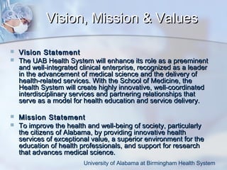 Vision, Mission & Values






Vision Statement
The UAB Health System will enhance its role as a preeminent
and well-integrated clinical enterprise, recognized as a leader
in the advancement of medical science and the delivery of
health-related services. With the School of Medicine, the
Health System will create highly innovative, well-coordinated
interdisciplinary services and partnering relationships that
serve as a model for health education and service delivery.
Mission Statement
To improve the health and well-being of society, particularly
the citizens of Alabama, by providing innovative health
services of exceptional value, a superior environment for the
education of health professionals, and support for research
that advances medical science.
University of Alabama at Birmingham Health System

 