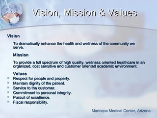 Vision, Mission & Values
Vision
To dramatically enhance the health and wellness of the community we
serve.
Mission
To provide a full spectrum of high quality, wellness oriented healthcare in an
organized, cost sensitive and customer oriented academic environment.







Values
Respect for people and property.
Maintain dignity of the patient.
Service to the customer.
Commitment to personal integrity.
Pursuit of excellence.
Fiscal responsibility.
Maricopa Medical Center, Arizona

 