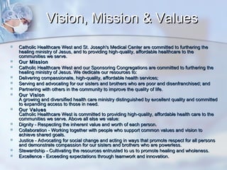 Vision, Mission & Values

















Catholic Healthcare West and St. Joseph's Medical Center are committed to furthering the
healing ministry of Jesus, and to providing high -quality, affordable healthcare to the
communities we serve.
Our Mission
Catholic Healthcare West and our Sponsoring Congregations are committed to furthering the
healing ministry of Jesus. We dedicate our resources to:
Delivering compassionate, high-quality, affordable health services;
Serving and advocating for our sisters and brothers who are poor and disenfranchised; and
Partnering with others in the community to improve the quality of life.
Our Vision
A growing and diversified health care ministry distinguished by excellent quality and committed
to expanding access to those in need.
Our Values
Catholic Healthcare West is committed to providing high-quality, affordable health care to the
communities we serve. Above all else we value:
Dignity - Respecting the inherent value and worth of each person.
Collaboration - Working together with people who support common values and vision to
achieve shared goals.
Justice - Advocating for social change and acting in ways that promote respect for all persons
and demonstrate compassion for our sisters and brothers who are powerless.
Stewardship - Cultivating the resources entrusted to us to promote healing and wholeness.
Excellence - Exceeding expectations through teamwork and innovation.

 