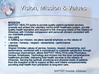 Vision, Mission & Values






MISSION
BAPTIST HEALTH exists to provide quality patient-centered services,
promote and protect the voluntary not-for-profit healthcare system, provide
quality health education and respond to the changing needs of the citizens of
Arkansas with Christian compassion and personal concern consistent with
our charitable purpose.
VALUES
In fulfilling our mission, we place special emphasis on the values of:
- service - honesty - respect - stewardship - performance
VISION
Shared Christian values of service, honesty, respect, stewardship, and
performance, combined with a commitment to customer satisfaction through
continuous improvement, allows BAPTIST HEALTH to unite Physicians,
Nurses, Employees, Technology and Access into the most comprehensive
healthcare provider, delivering total health services to the citizens of
Arkansas. Serving the spiritual, emotional and physical needs of patients
from the inception of life to support at life's end means compassionately
providing total health from prevention to long-term care.
BAPTIST Hospital, Arkansas

 