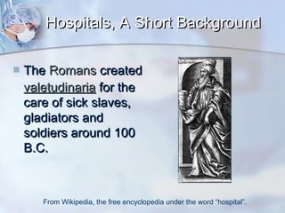 Hospitals, A Short Background


The Romans created
valetudinaria for the
care of sick slaves,
gladiators and
soldiers around 100
B.C.

From Wikipedia, the free encyclopedia under the word “hospital”.

 