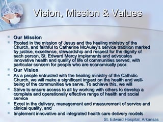 Vision, Mission & Values











Our Mission
Rooted in the mission of Jesus and the healing ministry of the
Church, and faithful to Catherine McAuley's service tradition marked
by justice, excellence, stewardship and respect for the dignity of
each person, St. Edward Mercy implements and advocates
innovative health and quality of life of communities served, with
particular concern for people who are economically poor.
Our Vision
As a people entrusted with the healing ministry of the Catholic
Church, we will make a significant impact on the health and wellbeing of the communities we serve. To achieve this, we will
Strive to ensure access to all by working with others to develop a
complete and operationally effective range of health and social
service
Excel in the delivery, management and measurement of service and
clinical quality, and
Implement innovative and integrated health care delivery models
St. Edward Hospital, Arkansas

 
