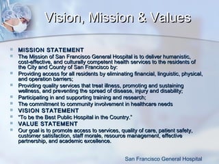 Vision, Mission & Values












MISSION STATEMENT
The Mission of San Francisco General Hospital is to deliver humanistic,
cost-effective, and culturally competent health services to the residents of
the City and County of San Francisco by:
Providing access for all residents by eliminating financial, linguistic, physical,
and operation barriers;
Providing quality services that treat illness, promoting and sustaining
wellness, and preventing the spread of disease, injury and disability;
Participating in and supporting training and research;
The commitment to community involvement in healthcare needs
VISION STATEMENT
“To be the Best Public Hospital in the Country.”
VALUE STATEMENT
Our goal is to promote access to services, quality of care, patient safety,
customer satisfaction, staff morale, resource management, effective
partnership, and academic excellence.
San Francisco General Hospital

 