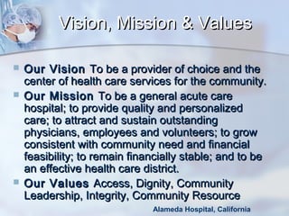 Vision, Mission & Values





Our Vision To be a provider of choice and the
center of health care services for the community.
Our Mission To be a general acute care
hospital; to provide quality and personalized
care; to attract and sustain outstanding
physicians, employees and volunteers; to grow
consistent with community need and financial
feasibility; to remain financially stable; and to be
an effective health care district.  
Our Values Access, Dignity, Community
Leadership, Integrity, Community Resource 
Alameda Hospital, California

 