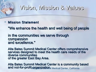 Vision, Mission & Values


Mission Statement

"We enhance the health and well being of people
in the communities we serve through
compassion
and excellence."
Alta Bates Summit Medical Center offers comprehensive
services designed to meet the health care needs of the
diverse communities
of the greater East Bay Area.
Alta Bates Summit Medical Center is a community based
and not-for-profitAlta Bates Summit Medical Center, California
organization.

 