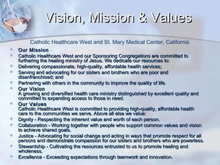 Vision, Mission & Values
Catholic Healthcare West and St. Mary Medical Center, California















Our Mission
Catholic Healthcare West and our Sponsoring Congregations are committed to
furthering the healing ministry of Jesus. We dedicate our resources to:
Delivering compassionate, high-quality, affordable health services;
Serving and advocating for our sisters and brothers who are poor and
disenfranchised; and
Partnering with others in the community to improve the quality of life.
Our Vision
A growing and diversified health care ministry distinguished by excellent quality and
committed to expanding access to those in need.
Our Values
Catholic Healthcare West is committed to providing high-quality, affordable health
care to the communities we serve. Above all else we value:
Dignity - Respecting the inherent value and worth of each person.
Collaboration - Working together with people who support common values and vision
to achieve shared goals.
Justice - Advocating for social change and acting in ways that promote respect for all
persons and demonstrate compassion for our sisters and brothers who are powerless.
Stewardship - Cultivating the resources entrusted to us to promote healing and
wholeness.
Excellence - Exceeding expectations through teamwork and innovation.

 