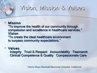Vision, Mission & Values


Mission
“To improve the health of our community through
compassion and excellence in healthcare services.”
Vision
“To create the ideal healthcare environment
to surpass community expectations.”



Values
Integrity Trust & Respect Accountability Teamwork
Clinical Competence & Quality Compassionate Care

Henry Mayo Newhall Memorial Hospital, California

 