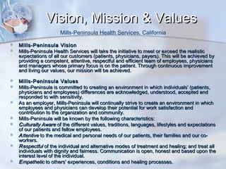 Vision, Mission & Values
Mills-Peninsula Health Services, California















Mills-Peninsula Vision
Mills-Peninsula Health Services will take the initiative to meet or exceed the realistic
expectations of all our customers (patients, physicians, payers). This will be achieved by
providing a competent, attentive, respectful and efficient team of employees, physicians
and managers whose primary focus is on the patient. Through continuous improvement
and living our values, our mission will be achieved.
Mills-Peninsula Values
Mills-Peninsula is committed to creating an environment in which individuals' (patients,
physicians and employees) differences are acknowledged, understood, accepted and
responded to with sensitivity.
As an employer, Mills-Peninsula will continually strive to create an environment in which
employees and physicians can develop their potential for work satisfaction and
contribution to the organization and community.
Mills-Peninsula will be known by the following characteristics:
C ulturally Aware of the different values, traditions, languages, lifestyles and expectations
of our patients and fellow employees.
A ttentive to the medical and personal needs of our patients, their families and our coworkers.
R espectful of the individual and alternative modes of treatment and healing; and treat all
individuals with dignity and fairness. Communication is open, honest and based upon the
interest level of the individual.
E mpathetic to others' experiences, conditions and healing processes.

 