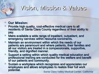 Vision, Mission & Values










Our Mission:
Provide high quality, cost-effective medical care to all
residents of Santa Clara County regardless of their ability to
pay.
Make available a wide range of inpatient, outpatient, and
emergency services within resource constraints.
Maintain an environment within which the needs of our
patients are paramount and where patients, their families and
all our visitors are treated in a compassionate, supportive,
friendly, and dignified manner.
Support a setting within which quality medical education and
professional training are conducted for the welfare and benefit
of our patients and community.
Sustain a workplace which recognizes and appreciates our
employees and allows employees to realize their full work
potential.
Santa Clara Valley Medical Center, California

 