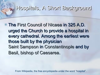 Hospitals, A Short Background


The First Council of Nicaea in 325 A.D.
urged the Church to provide a hospital in
every cathedral. Among the earliest were
those built by the physician
Saint Sampson in Constantinople and by
Basil, bishop of Caesarea.

From Wikipedia, the free encyclopedia under the word “hospital”.

 