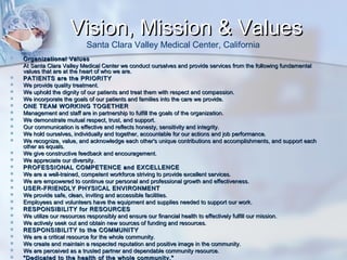 Vision, Mission & Values
Santa Clara Valley Medical Center, California






























Organizational Values
At Santa Clara Valley Medical Center we conduct ourselves and provide services from the following fundamental
values that are at the heart of who we are.
PATIENTS are the PRIORITY
We provide quality treatment.
We uphold the dignity of our patients and treat them with respect and compassion.
We incorporate the goals of our patients and families into the care we provide.
ONE TEAM WORKING TOGETHER
Management and staff are in partnership to fulfill the goals of the organization.
We demonstrate mutual respect, trust, and support.
Our communication is effective and reflects honesty, sensitivity and integrity.
We hold ourselves, individually and together, accountable for our actions and job performance.
We recognize, value, and acknowledge each other's unique contributions and accomplishments, and support each
other as equals.
We give constructive feedback and encouragement.
We appreciate our diversity.
PROFESSIONAL COMPETENCE and EXCELLENCE
We are a well-trained, competent workforce striving to provide excellent services.
We are empowered to continue our personal and professional growth and effectiveness.
USER-FRIENDLY PHYSICAL ENVIRONMENT
We provide safe, clean, inviting and accessible facilities.
Employees and volunteers have the equipment and supplies needed to support our work.
RESPONSIBILITY for RESOURCES
We utilize our resources responsibly and ensure our financial health to effectively fulfill our mission.
We actively seek out and obtain new sources of funding and resources.
RESPONSIBILITY to the COMMUNITY
We are a critical resource for the whole community.
We create and maintain a respected reputation and positive image in the community.
We are perceived as a trusted partner and dependable community resource.
"Dedicated to the health of the whole community."

 