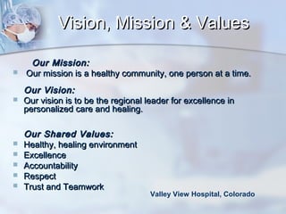 Vision, Mission & Values










Our Mission:
Our mission is a healthy community, one person at a time.
Our Vision:
Our vision is to be the regional leader for excellence in
personalized care and healing.
Our Shared Values:
Healthy, healing environment
Excellence
Accountability
Respect
Trust and Teamwork

Valley View Hospital, Colorado

 