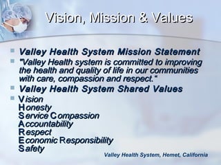 Vision, Mission & Values






Valley Health System Mission Statement
"Valley Health system is committed to improving
the health and quality of life in our communities
with care, compassion and respect.“
Valley Health System Shared Values
V ision
H onesty
S ervice C ompassion
A ccountability
R espect
E conomic Responsibility
S afety

Valley Health System, Hemet, California

 