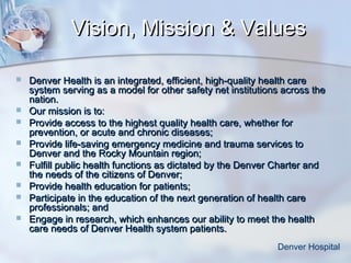Vision, Mission & Values










Denver Health is an integrated, efficient, high-quality health care
system serving as a model for other safety net institutions across the
nation.
Our mission is to:
Provide access to the highest quality health care, whether for
prevention, or acute and chronic diseases;
Provide life-saving emergency medicine and trauma services to
Denver and the Rocky Mountain region;
Fulfill public health functions as dictated by the Denver Charter and
the needs of the citizens of Denver;
Provide health education for patients;
Participate in the education of the next generation of health care
professionals; and
Engage in research, which enhances our ability to meet the health
care needs of Denver Health system patients.
Denver Hospital

 