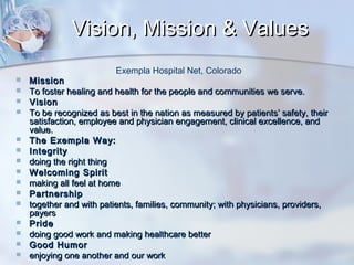 Vision, Mission & Values
Exempla Hospital Net, Colorado


















Mission
To foster healing and health for the people and communities we serve.
Vision
To be recognized as best in the nation as measured by patients’ safety, their
satisfaction, employee and physician engagement, clinical excellence, and
value.
The Exempla Way:
Integrity
doing the right thing
Welcoming Spirit
making all feel at home
Partnership
together and with patients, families, community; with physicians, providers,
payers
Pride
doing good work and making healthcare better
Good Humor
enjoying one another and our work

 