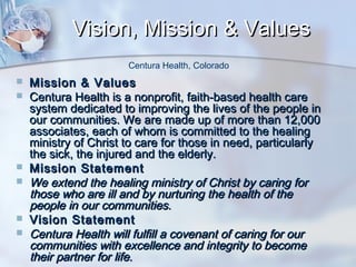 Vision, Mission & Values
Centura Health, Colorado









Mission & Values
Centura Health is a nonprofit, faith-based health care
system dedicated to improving the lives of the people in
our communities. We are made up of more than 12,000
associates, each of whom is committed to the healing
ministry of Christ to care for those in need, particularly
the sick, the injured and the elderly.
Mission Statement
We extend the healing ministry of Christ by caring for
those who are ill and by nurturing the health of the
people in our communities.
Vision Statement
Centura Health will fulfill a covenant of caring for our
communities with excellence and integrity to become
their partner for life.

 