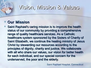 Vision, Mission & Values


Our Mission



Saint Raphael's caring mission is to improve the health
status of our community by providing a comprehensive
range of quality healthcare services. As a Catholic
healthcare system sponsored by the Sisters of Charity of
Saint Elizabeth, we continue the healing ministry of Jesus
Christ by stewarding our resources according to the
principles of dignity, charity and justice. We collaborate
with all who share our values, our vision for better health
for each individual, and our special concern for the
underserved, the poor and the elderly. 
Saint Raphael Hospital, Connecticut

 