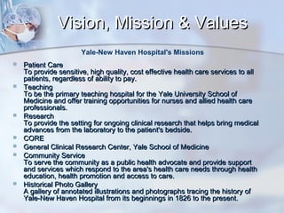 Vision, Mission & Values
Yale-New Haven Hospital's Missions












Patient Care
To provide sensitive, high quality, cost effective health care services to all
patients, regardless of ability to pay.
Teaching
To be the primary teaching hospital for the Yale University School of
Medicine and offer training opportunities for nurses and allied health care
professionals.
Research
To provide the setting for ongoing clinical research that helps bring medical
advances from the laboratory to the patient's bedside.
CORE
General Clinical Research Center, Yale School of Medicine
Community Service
To serve the community as a public health advocate and provide support
and services which respond to the area's health care needs through health
education, health promotion and access to care.
Historical Photo Gallery
A gallery of annotated illustrations and photographs tracing the history of
Yale-New Haven Hospital from its beginnings in 1826 to the present.

 
