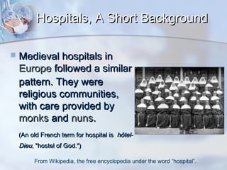 Hospitals, A Short Background


Medieval hospitals in
Europe followed a similar
pattern. They were
religious communities,
with care provided by
monks and nuns.
(An old French term for hospital is hôtel-

Dieu, "hostel of God.")
From Wikipedia, the free encyclopedia under the word “hospital”.

 