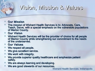 Vision, Mission & Values














Our Mission
The mission of Wishard Health Services is to: Advocate, Care,
Teach, Serve, with a special emphasis on the vulnerable populations
of Marion County.
Our Vision
Wishard Health Services will be the provider of choice for all people
of Marion County while strengthening our commitment to the needs
of the underserved.
Our Values
We respect all people.
We give excellent service.
We work with integrity.
We provide superior quality healthcare and emphasize patient
safety.
We are always learning and developing.
We are good stewards of our resources.

Wishard Health Services, Indianapolis

 