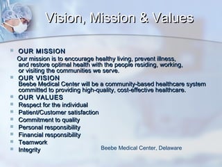 Vision, Mission & Values













OUR MISSION
Our mission is to encourage healthy living, prevent illness,
and restore optimal health with the people residing, working,
or visiting the communities we serve.
OUR VISION
Beebe Medical Center will be a community-based healthcare system
committed to providing high-quality, cost-effective healthcare.
OUR VALUES
Respect for the individual
Patient/Customer satisfaction
Commitment to quality
Personal responsibility
Financial responsibility
Teamwork
Beebe Medical Center, Delaware
Integrity

 