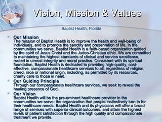 Vision, Mission & Values
Baptist Health, Florida






Our Mission
The mission of Baptist Health is to improve the health and well-being of
individuals, and to promote the sanctity and preservation of life, in the
communities we serve. Baptist Health is a faith-based organization guided
by the spirit of Jesus Christ and the Judeo-Christian ethic. We are committed
to maintaining the highest standards of clinical and service excellence,
rooted in utmost integrity and moral practice. Consistent with its spiritual
foundation, Baptist Health is dedicated to providing high-quality, costeffective, compassionate healthcare services to all, regardless of religion,
creed, race or national origin, including, as permitted by its resources,
charity care to those in need.
Our Guiding Principle
Through our compassionate healthcare services, we seek to reveal the
healing presence of God.
Our Vision
Baptist Health will be the pre-eminent healthcare provider in the
communities we serve: the organization that people instinctively turn to for
their healthcare needs. Baptist Health and its physicians will offer a broad
range of services with superior clinical outcomes, and attain the highest
levels of patient satisfaction through the high quality and compassionate
treatment we provide.

 
