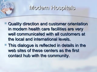 Modern Hospitals
Quality direction and customer orientation
in modern health care facilities are very
well communicated with all customers at
the local and international levels.
 This dialogue is reflected in details in the
web sites of these centers as the first
contact hub with the community.


 