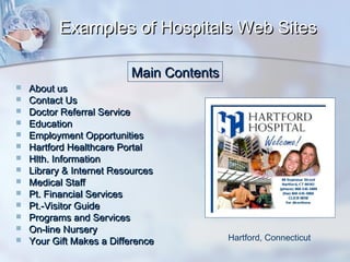Examples of Hospitals Web Sites
Main Contents
















About us
Contact Us
Doctor Referral Service
Education
Employment Opportunities
Hartford Healthcare Portal
Hlth. Information
Library & Internet Resources
Medical Staff
Pt. Financial Services
Pt.-Visitor Guide
Programs and Services
On-line Nursery
Your Gift Makes a Difference

Hartford, Connecticut

 