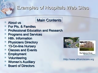 Examples of Hospitals Web Sites













Main Contents

About us
For Pts. & Families
Professional Education and Research
Programs and Services
Hlth. Information
Physicians Directory
13-On-line Nursery
Classes and Events
Employment
Volunteering
/http://www.stfranciscare.org
Women’s Auxiliary
Board of Directors

 