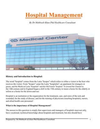 Hospital Management
By Dr.Mahboob Khan Phd Healthcare Consultant
History and Introduction to Hospital:
The word "hospital" comes from the Latin "hospes" which refers to either a visitor or the host who
receives the visitor. From "hospes" came the Latin "hospitalia", an apartment for strangers or
guests, and the Medieval Latin "hospitale" and the Old French "hospital." It crossed the Channel in
the 14th century and in England began a shift in the 15th century to mean a home for the elderly or
infirm or a home for the down-and-out.i
Hospital is an institution or the organization for the treatment, care, and cures of the sick and
wounded, for the study of disease, and for the training of physicians (teaching hospitals), nurses,
and allied health care personnel.ii
What is the importance of Hospital Management?
The answer to this question is simply that supervisors and managers of hospitals must not only
have vocational, technical knowledge about hospitals and treatment, but also should have
Prepared by: Dr.Mahboob ali khan Phd Healthcare Consultant 1
 